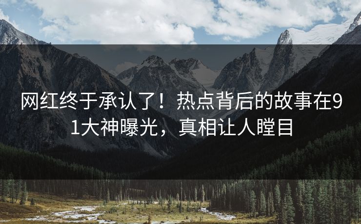 网红终于承认了！热点背后的故事在91大神曝光，真相让人瞠目