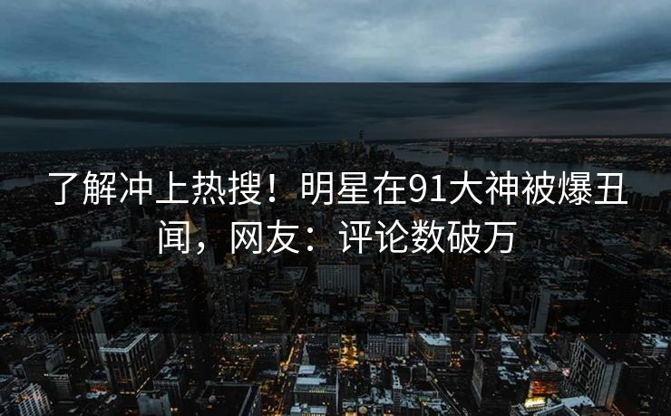 了解冲上热搜！明星在91大神被爆丑闻，网友：评论数破万