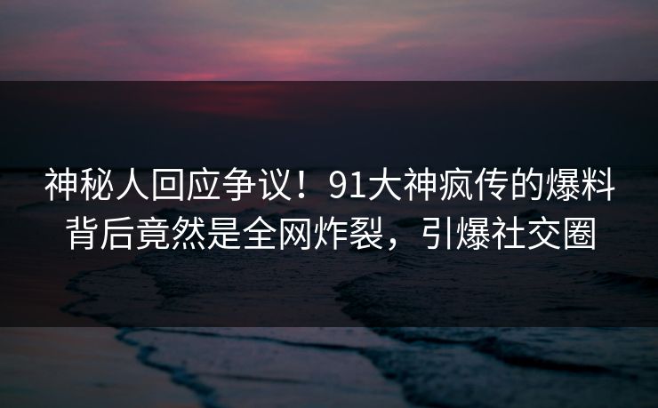 神秘人回应争议！91大神疯传的爆料背后竟然是全网炸裂，引爆社交圈