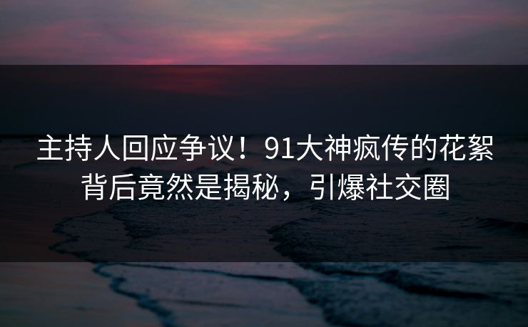 主持人回应争议！91大神疯传的花絮背后竟然是揭秘，引爆社交圈