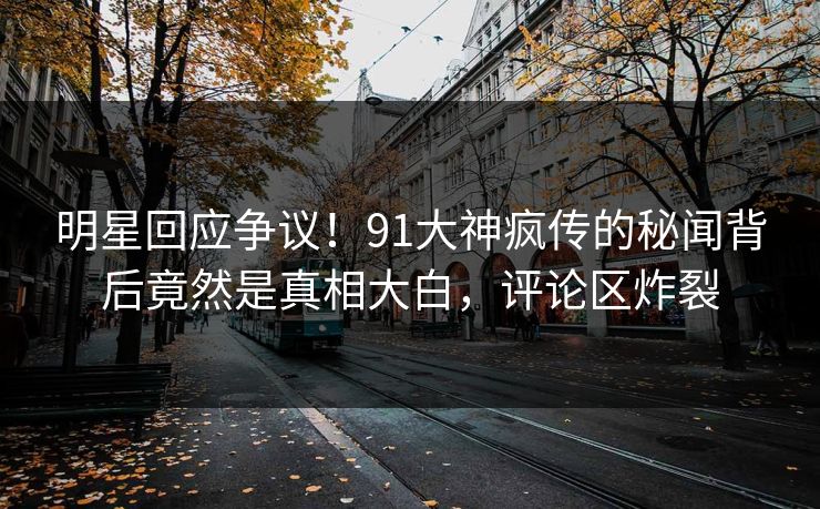 明星回应争议！91大神疯传的秘闻背后竟然是真相大白，评论区炸裂