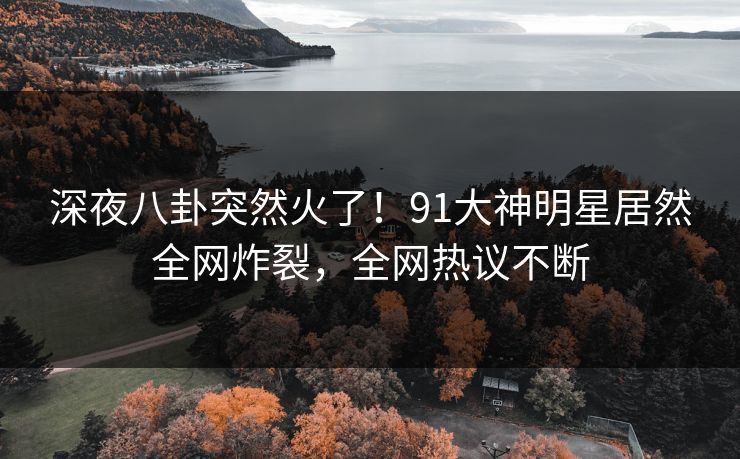 深夜八卦突然火了！91大神明星居然全网炸裂，全网热议不断