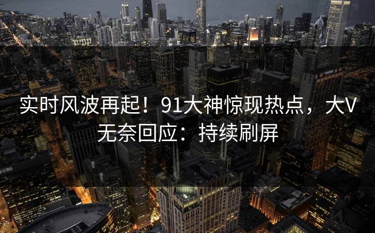 实时风波再起！91大神惊现热点，大V无奈回应：持续刷屏