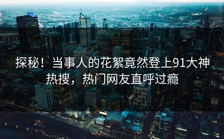 探秘！当事人的花絮竟然登上91大神热搜，热门网友直呼过瘾