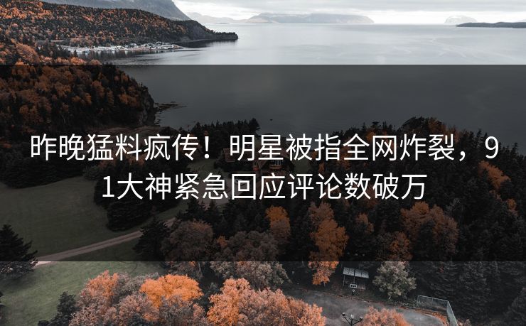 昨晚猛料疯传！明星被指全网炸裂，91大神紧急回应评论数破万