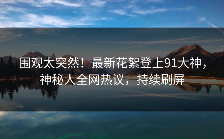 围观太突然！最新花絮登上91大神，神秘人全网热议，持续刷屏
