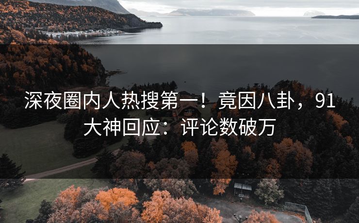 深夜圈内人热搜第一！竟因八卦，91大神回应：评论数破万