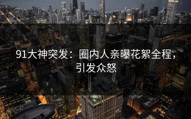 91大神突发：圈内人亲曝花絮全程，引发众怒