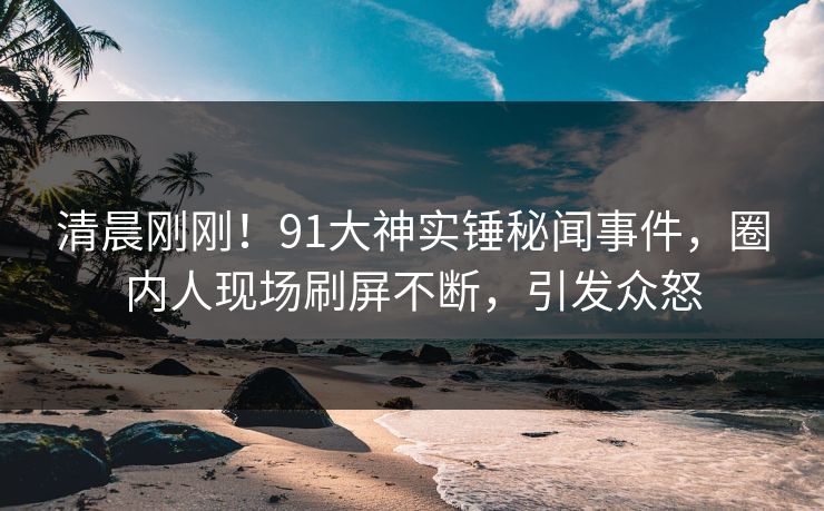 清晨刚刚！91大神实锤秘闻事件，圈内人现场刷屏不断，引发众怒