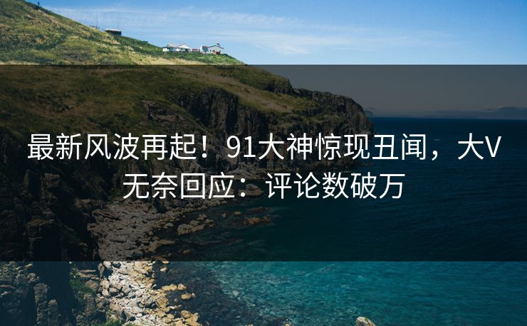 最新风波再起！91大神惊现丑闻，大V无奈回应：评论数破万