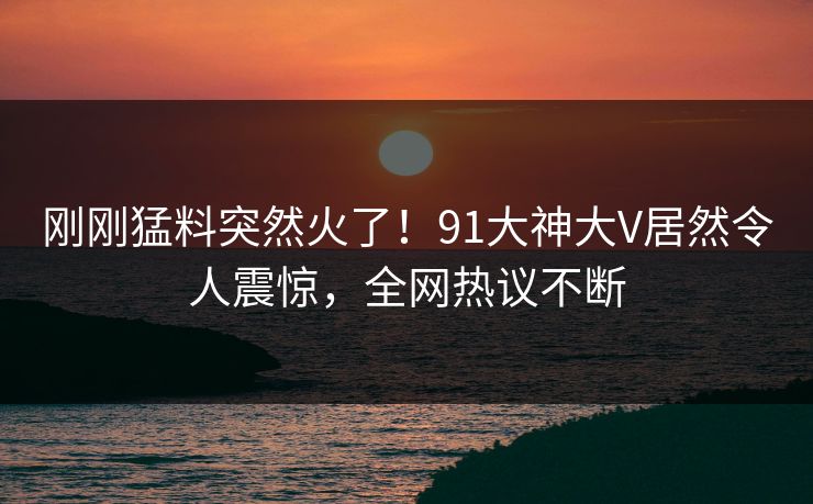 刚刚猛料突然火了！91大神大V居然令人震惊，全网热议不断