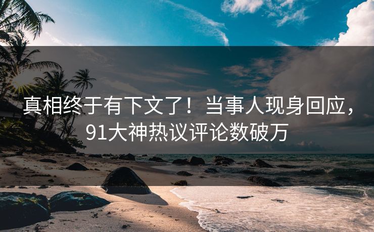 真相终于有下文了！当事人现身回应，91大神热议评论数破万