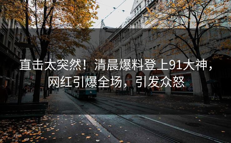 直击太突然！清晨爆料登上91大神，网红引爆全场，引发众怒