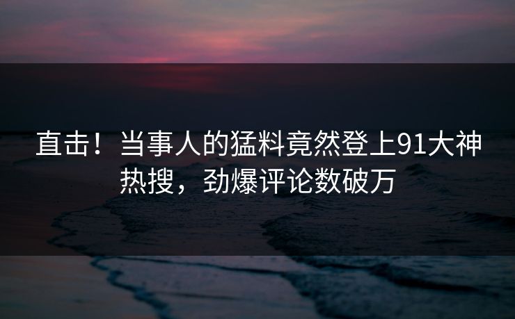 直击！当事人的猛料竟然登上91大神热搜，劲爆评论数破万