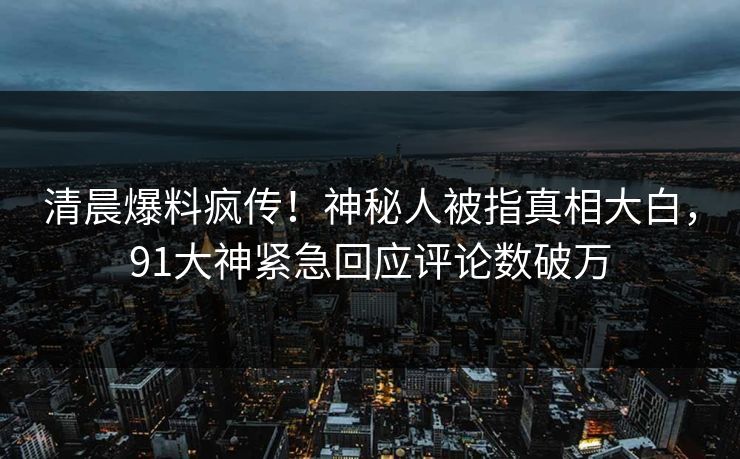 清晨爆料疯传！神秘人被指真相大白，91大神紧急回应评论数破万