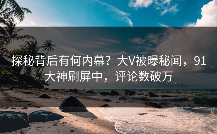 探秘背后有何内幕？大V被曝秘闻，91大神刷屏中，评论数破万
