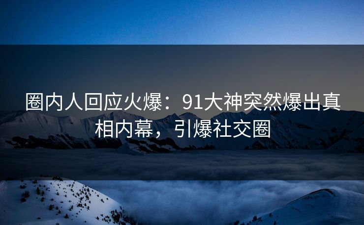圈内人回应火爆：91大神突然爆出真相内幕，引爆社交圈
