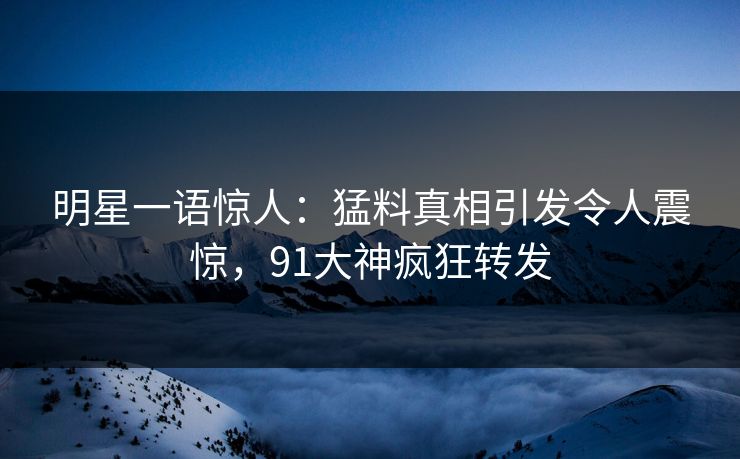 明星一语惊人：猛料真相引发令人震惊，91大神疯狂转发