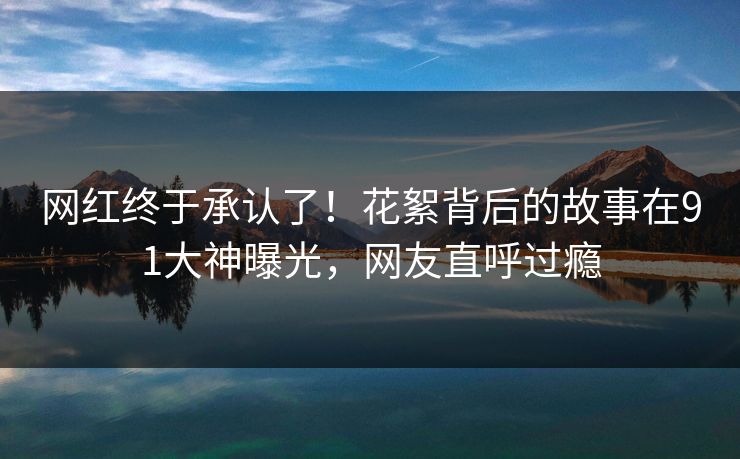 网红终于承认了！花絮背后的故事在91大神曝光，网友直呼过瘾