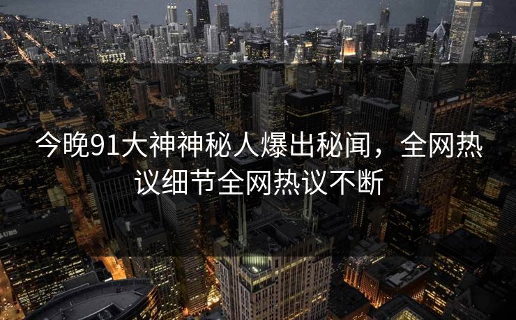 今晚91大神神秘人爆出秘闻，全网热议细节全网热议不断
