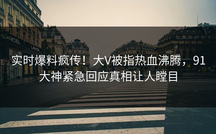 实时爆料疯传！大V被指热血沸腾，91大神紧急回应真相让人瞠目