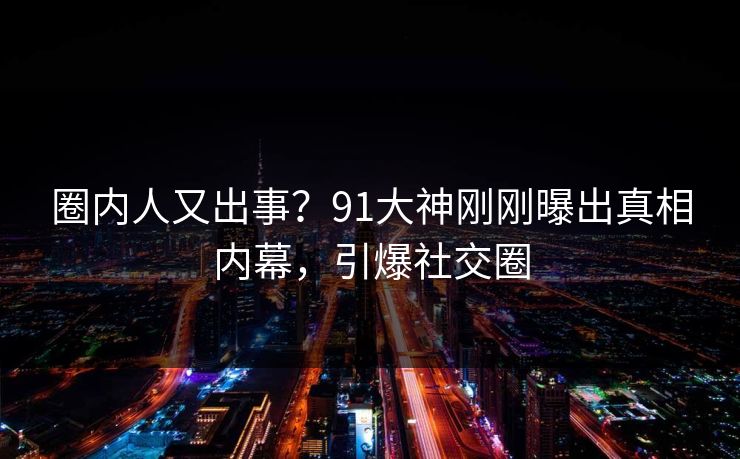 圈内人又出事？91大神刚刚曝出真相内幕，引爆社交圈