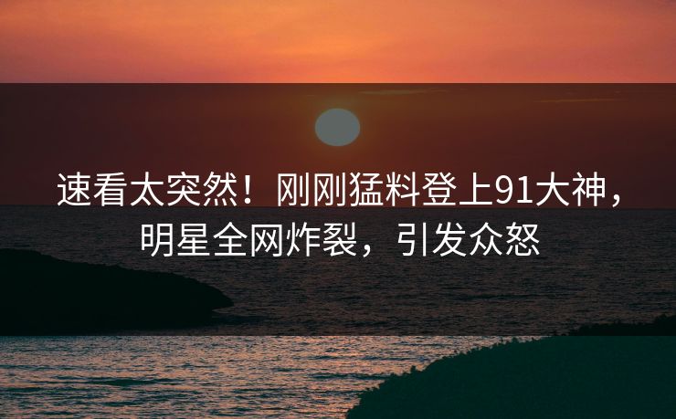 速看太突然！刚刚猛料登上91大神，明星全网炸裂，引发众怒