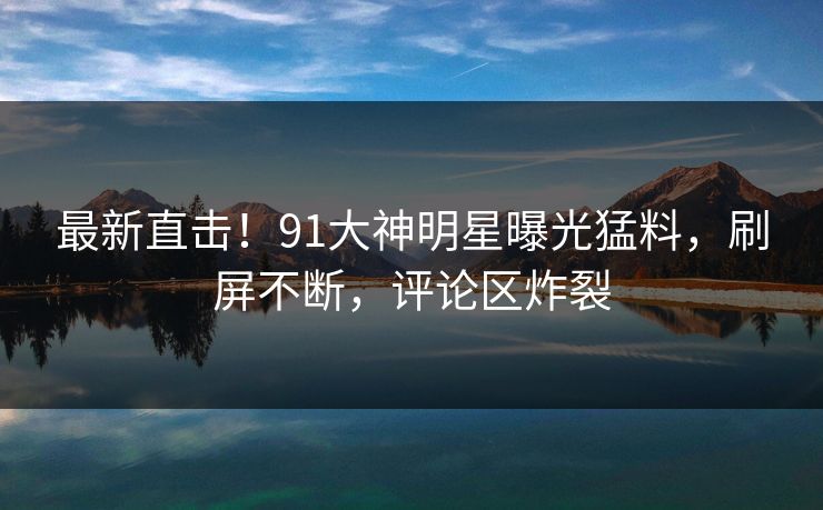 最新直击！91大神明星曝光猛料，刷屏不断，评论区炸裂