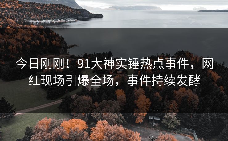 今日刚刚！91大神实锤热点事件，网红现场引爆全场，事件持续发酵