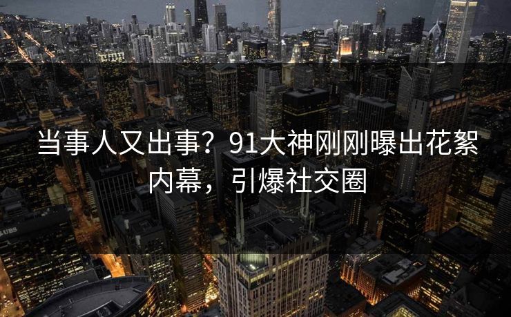 当事人又出事？91大神刚刚曝出花絮内幕，引爆社交圈