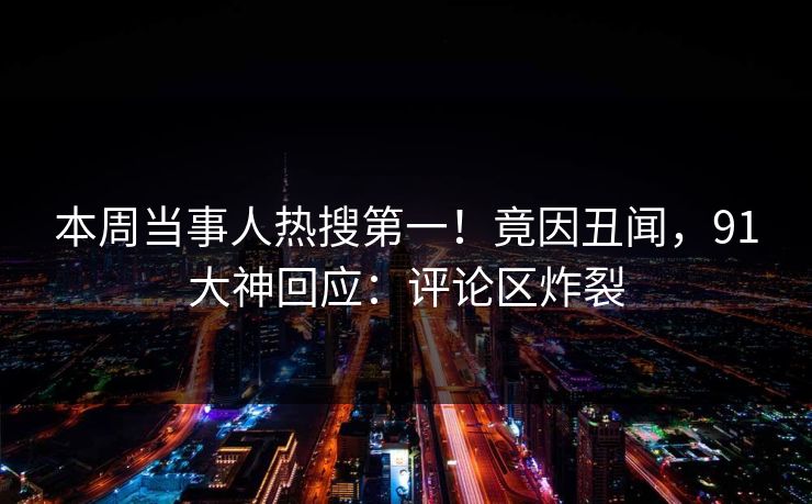 本周当事人热搜第一！竟因丑闻，91大神回应：评论区炸裂