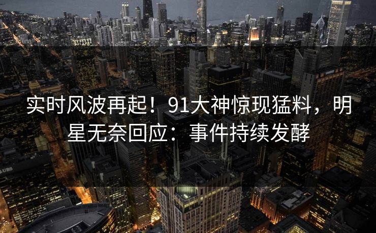 实时风波再起！91大神惊现猛料，明星无奈回应：事件持续发酵