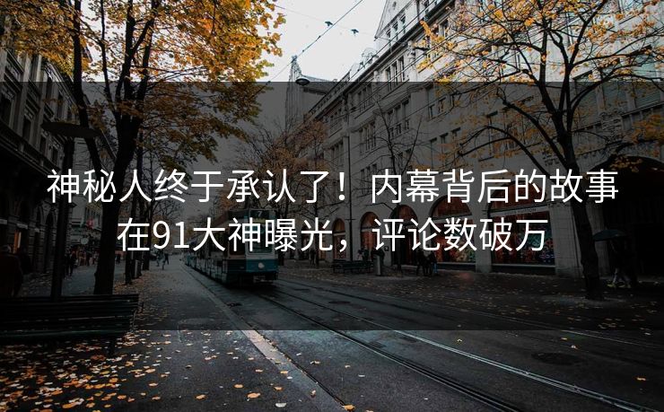 神秘人终于承认了！内幕背后的故事在91大神曝光，评论数破万