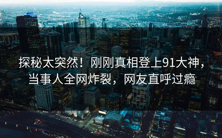 探秘太突然！刚刚真相登上91大神，当事人全网炸裂，网友直呼过瘾