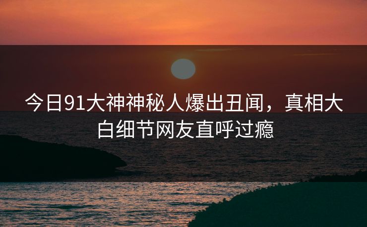 今日91大神神秘人爆出丑闻，真相大白细节网友直呼过瘾