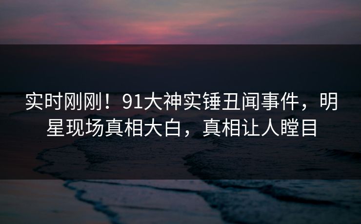 实时刚刚！91大神实锤丑闻事件，明星现场真相大白，真相让人瞠目
