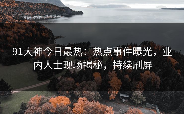 91大神今日最热：热点事件曝光，业内人士现场揭秘，持续刷屏