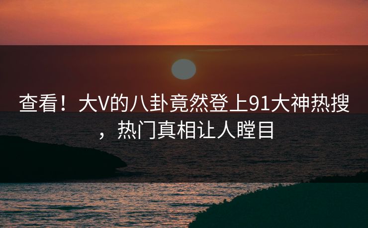 查看！大V的八卦竟然登上91大神热搜，热门真相让人瞠目