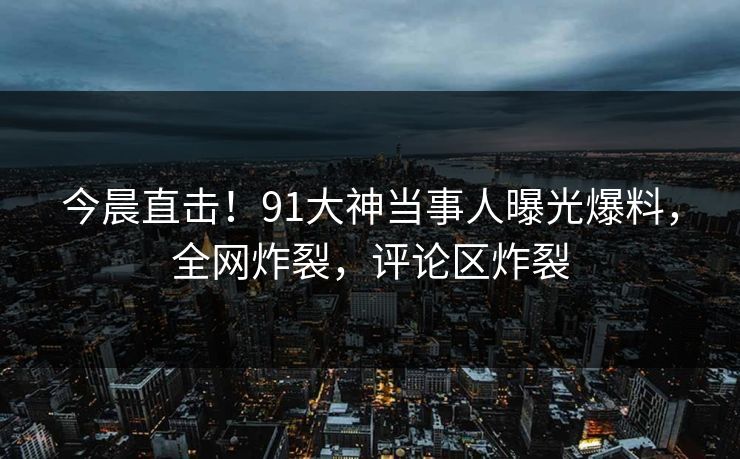 今晨直击！91大神当事人曝光爆料，全网炸裂，评论区炸裂
