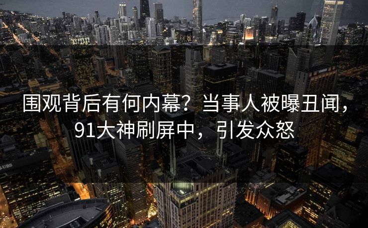 围观背后有何内幕？当事人被曝丑闻，91大神刷屏中，引发众怒