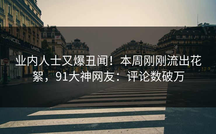 业内人士又爆丑闻！本周刚刚流出花絮，91大神网友：评论数破万