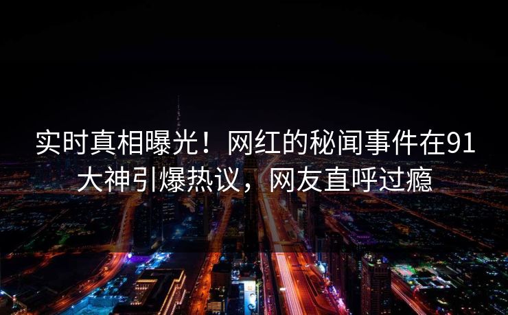 实时真相曝光！网红的秘闻事件在91大神引爆热议，网友直呼过瘾