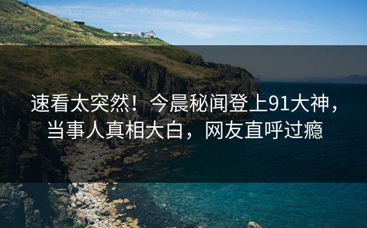 速看太突然！今晨秘闻登上91大神，当事人真相大白，网友直呼过瘾