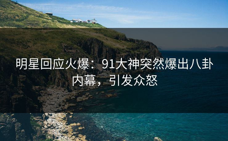 明星回应火爆：91大神突然爆出八卦内幕，引发众怒