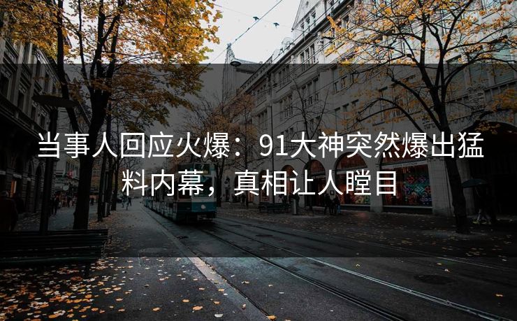 当事人回应火爆：91大神突然爆出猛料内幕，真相让人瞠目