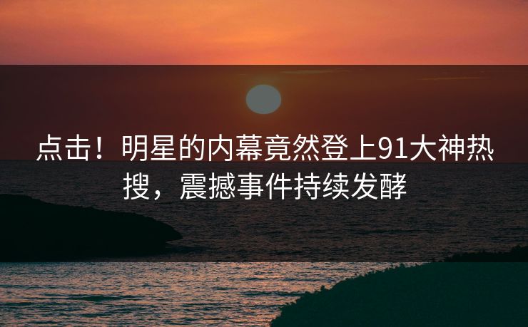 点击！明星的内幕竟然登上91大神热搜，震撼事件持续发酵