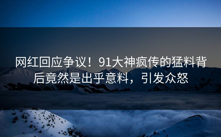 网红回应争议！91大神疯传的猛料背后竟然是出乎意料，引发众怒
