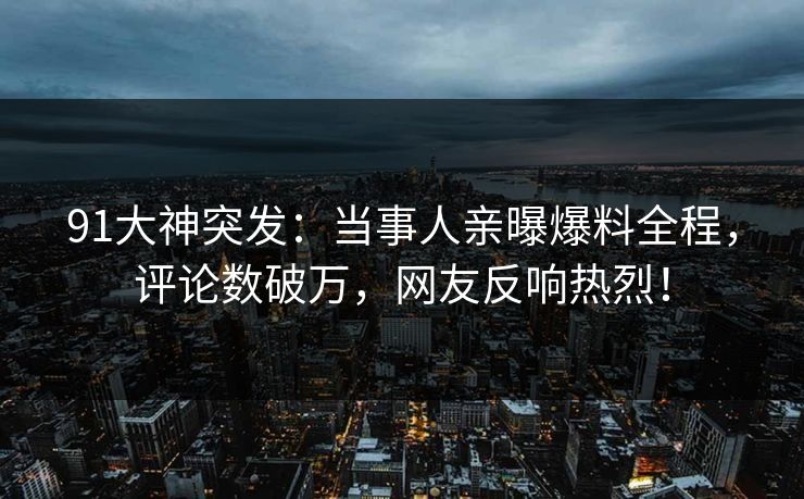 91大神突发：当事人亲曝爆料全程，评论数破万，网友反响热烈！