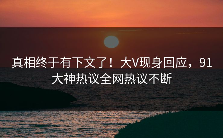 真相终于有下文了！大V现身回应，91大神热议全网热议不断