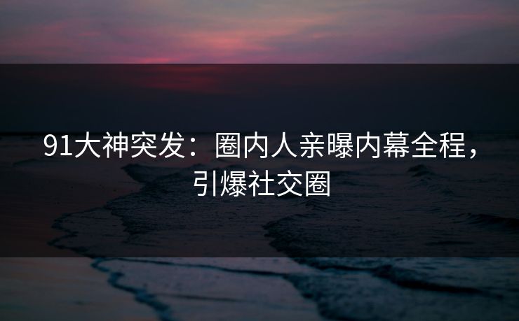 91大神突发：圈内人亲曝内幕全程，引爆社交圈